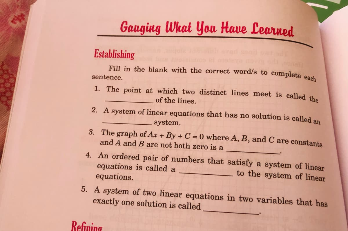 Gauging What You Have Learned
Establishing
Fill in the blank with the correct word/s to complete eael
sentence.
1. The point at which two distinct lines meet is called th
of the lines.
2. A system of linear equations that has no solution is called an
system.
3. The graph of Ax + By + C = 0 where A, B, and C are constants
and A and B are not both zero is a
4. An ordered pair of numbers that satisfy a system of linear
equations is called a
equations.
to the system of linear
5. A system of two linear equations in two variables that has
exactly one solution is called
Refining
