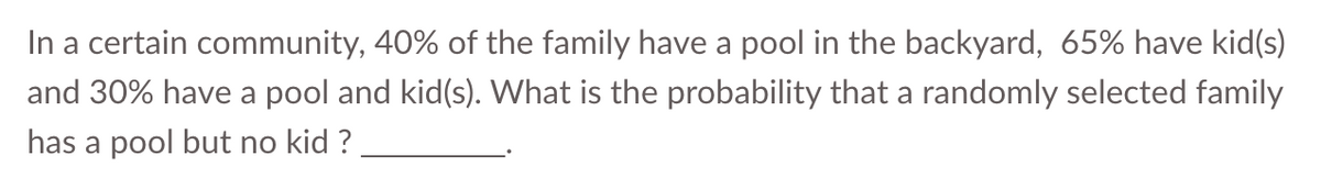 In a certain community, 40% of the family have a pool in the backyard, 65% have kid(s)
and 30% have a pool and kid(s). What is the probability that a randomly selected family
has a pool but no kid ?
