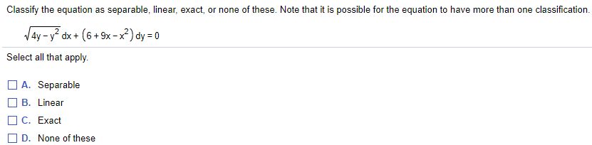 Classify the equation as separable, linear, exact, or none of these. Note that it is possible for the equation to have more than one classification.
4y-y² dx + (6 + 9x -x²) dy = 0
Select all that apply.
A. Separable
