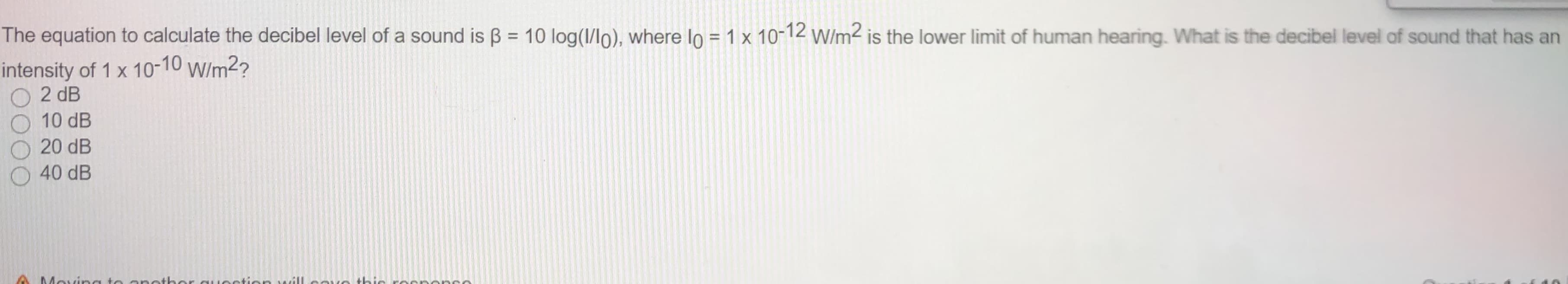 The equation to calculate the decibel level of a sound is B = 10 log(1/lo), where Io = 1 x 10-12 w/m2 is the lower limit of human hearing. What is the decibel level of sound that has an
%3D
%3D
intensity of 1 x 10-10 w/m2?
2 dB
10 dB
20 dB
40 dB
