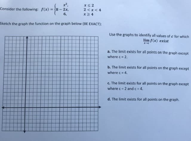 ### Function and Limit Analysis

Consider the following piecewise function \( f(x) \):

\[ 
f(x) = \begin{cases} 
x^2 & \text{if } x \leq 2 \\
8 - 2x & \text{if } 2 < x < 4 \\
6 & \text{if } x \geq 4 
\end{cases}
\]

#### Graphing the Function:

You are required to sketch the given function on the provided graph. Ensure the sketch is exact according to the piecewise definition given.

#### Graph Analysis for Limits:

Using your graph, identify all values of \( c \) for which \( \lim_{x \to c} f(x) \) exists.

**Options:**

a. The limit exists for all points on the graph except where \( c = 2 \).

b. The limit exists for all points on the graph except where \( c = 4 \).

c. The limit exists for all points on the graph except where \( c = 2 \) and \( c = 4 \).

d. The limit exists for all points on the graph.

### Detailed Explanation:

1. **For \( x \leq 2 \)**:
   - The function \( f(x) = x^2 \) should be plotted from negative infinity up to and including \( x = 2 \).

2. **For \( 2 < x < 4 \)**:
   - The function \( f(x) = 8 - 2x \) should be drawn for values greater than 2 and less than 4. Note that at \( x = 2 \), \( f(x) \) should not be included in this interval, so there should be an open circle at \( x = 2 \).

3. **For \( x \geq 4 \)**:
   - The function \( f(x) = 6 \) represents a constant value for \( x \ge 4 \). At \( x = 4 \), this value is exactly 6 and it continues horizontally to positive infinity.

### Using Graph for Limits:

- If you closely examine the graph near **\( x = 2 \)** and **\( x = 4 \)** using the drawn function lines:
  - At \( x = 2 \), the left-hand limit \( \lim_{x \to 2^-} f