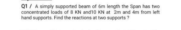 Q1 A simply supported beam of 6m length the Span has two
concentrated loads of 8 KN and 10 KN at 2m and 4m from left
hand supports. Find the reactions at two supports?