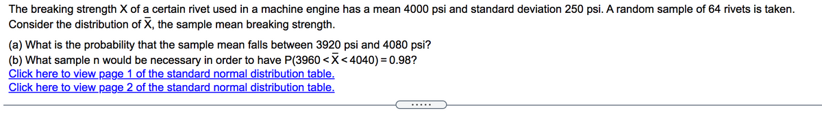 The breaking strength X of a certain rivet used in a machine engine has a mean 4000 psi and standard deviation 250 psi. A random sample of 64 rivets is taken.
Consider the distribution of X, the sample mean breaking strength.
(a) What is the probability that the sample mean falls between 3920 psi and 4080 psi?
(b) What sample n would be necessary in order to have P(3960 <X<4040) = 0.98?
Click here to view page 1 of the standard normal distribution table.
Click here to view page 2 of the standard normal distribution table.
