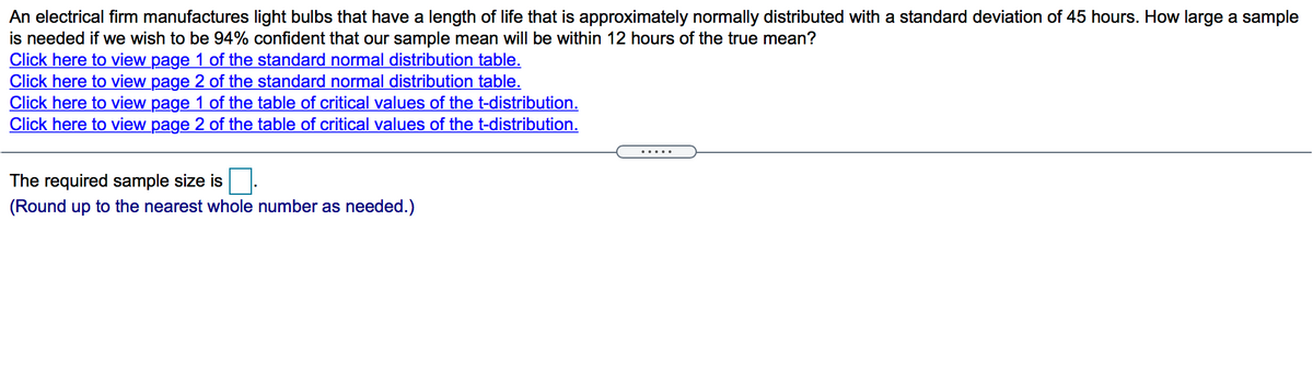 An electrical firm manufactures light bulbs that have a length of life that is approximately normally distributed with a standard deviation of 45 hours. How large a sample
is needed if we wish to be 94% confident that our sample mean will be within 12 hours of the true mean?
Click here to view page 1 of the standard normal distribution table.
Click here to view page 2 of the standard normal distribution table.
Click here to view page 1 of the table of critical values of the t-distribution.
Click here to view page 2 of the table of critical values of the t-distribution.
.....
The required sample size is
(Round up to the nearest whole number as needed.)
