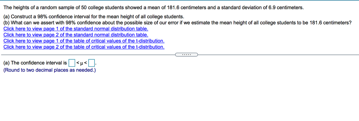 The heights of a random sample of 50 college students showed a mean of 181.6 centimeters and a standard deviation of 6.9 centimeters.
(a) Construct a 98% confidence interval for the mean height of all college students.
(b) What can we assert with 98% confidence about the possible size of our error if we estimate the mean height of all college students to be 181.6 centimeters?
Click here to view page 1 of the standard normal distribution table.
Click here to view page 2 of the standard normal distribution table.
Click here to view page 1 of the table of critical values of the t-distribution.
Click here to view page 2 of the table of critical values of the t-distribution.
.....
(a) The confidence interval is <µ<.
(Round to two decimal places as needed.)
