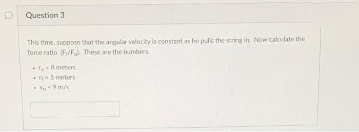 Question 3
This time, suppose that the angular velocity is constant as he pulls the string in. Now calculate the
force ratio (F/F). These are the numbers:
ro-8 meters
• r- 5 meters
Vo - 9 m/s
