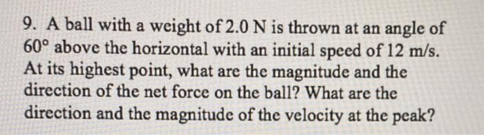 9. A ball with a weight of 2.0 N is thrown at an angle of
60° above the horizontal with an initial speed of 12 m/s.
At its highest point, what are the magnitude and the
direction of the net force on the ball? What are the
direction and the magnitude of the velocity at the peak?
