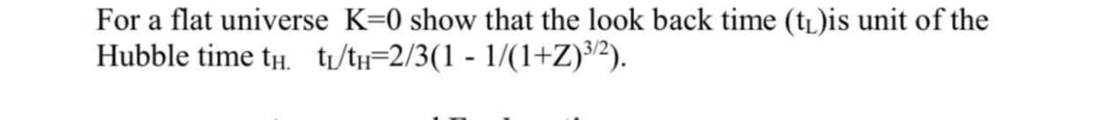 For a flat universe K=0 show that the look back time (tL)is unit of the
Hubble time tH. ti/th=2/3(1 - 1/(1+Z}³2).
