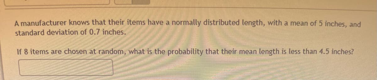 A manufacturer knows that their items have a normally distributed length, with a mean of 5 inches, and
standard deviation of 0.7 inches.
If 8 items are chosen at random, what is the probability that their mean length is less than 4.5 inches?