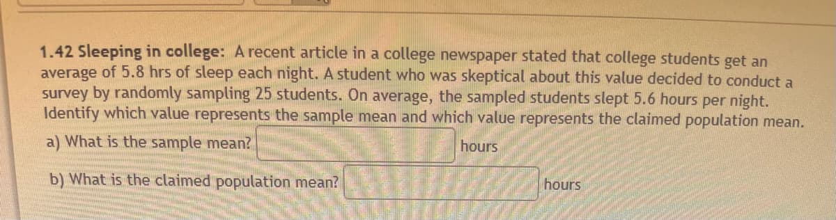 1.42 Sleeping in college: A recent article in a college newspaper stated that college students get an
average of 5.8 hrs of sleep each night. A student who was skeptical about this value decided to conduct a
survey by randomly sampling 25 students. On average, the sampled students slept 5.6 hours per night.
Identify which value represents the sample mean and which value represents the claimed population mean.
a) What is the sample mean?
hours
b) What is the claimed population mean?
hours