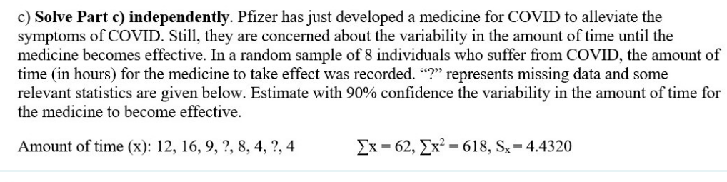 c) Solve Part c) independently. Pfizer has just developed a medicine for COVID to alleviate the
symptoms of COVID. Still, they are concerned about the variability in the amount of time until the
medicine becomes effective. In a random sample of 8 individuals who suffer from COVID, the amount of
time (in hours) for the medicine to take effect was recorded. "?" represents missing data and some
relevant statistics are given below. Estimate with 90% confidence the variability in the amount of time for
the medicine to become effective.
Amount of time (x): 12, 16, 9, ?, 8, 4, ?, 4
Ex=62, [x²=618, Sx = 4.4320