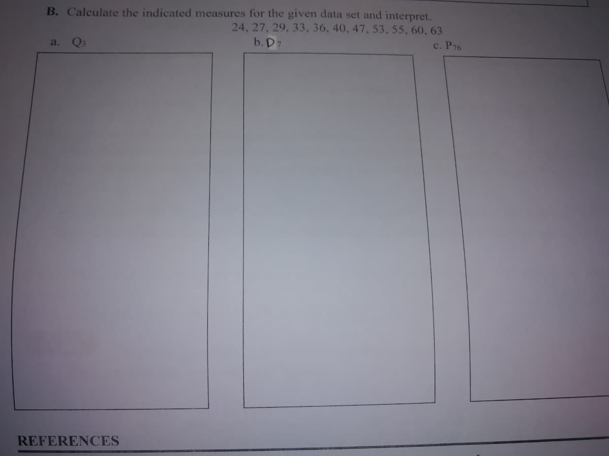 B. Calculate the indicated measures for the given data set and interpret.
24, 27, 29, 33, 36, 40, 47, 53, 55, 60, 63
b. D7
a.
Q3
с. Р76
REFERENCES
