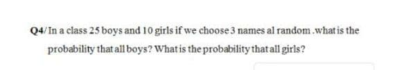 Q4/In a class 25 boys and 10 girls if we choose 3 names al random .what is the
probability that all boys? What is the probability that all girls?
