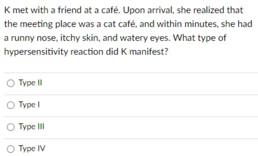 K met with a friend at a café. Upon arrival, she realized that
the meeting place was a cat café, and within minutes, she had
a runny nose, itchy skin, and watery eyes. What type of
hypersensitivity reaction did K manifest?
O Type II
O Type I
O Type III
Type IV