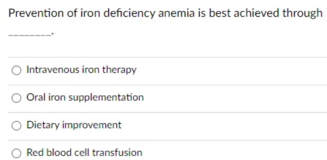 Prevention of iron deficiency anemia is best achieved through
Intravenous iron therapy
Oral iron supplementation
Dietary improvement
Red blood cell transfusion