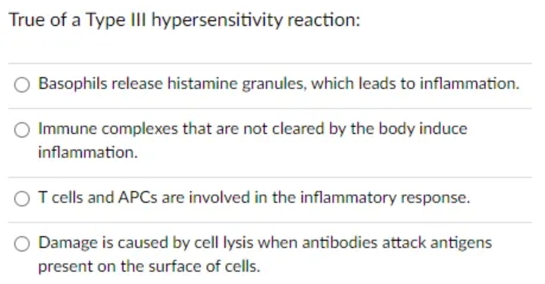 True of a Type III hypersensitivity reaction:
Basophils release histamine granules, which leads to inflammation.
Immune complexes that are not cleared by the body induce
inflammation.
O T cells and APCs are involved in the inflammatory response.
Damage is caused by cell lysis when antibodies attack antigens
present on the surface of cells.