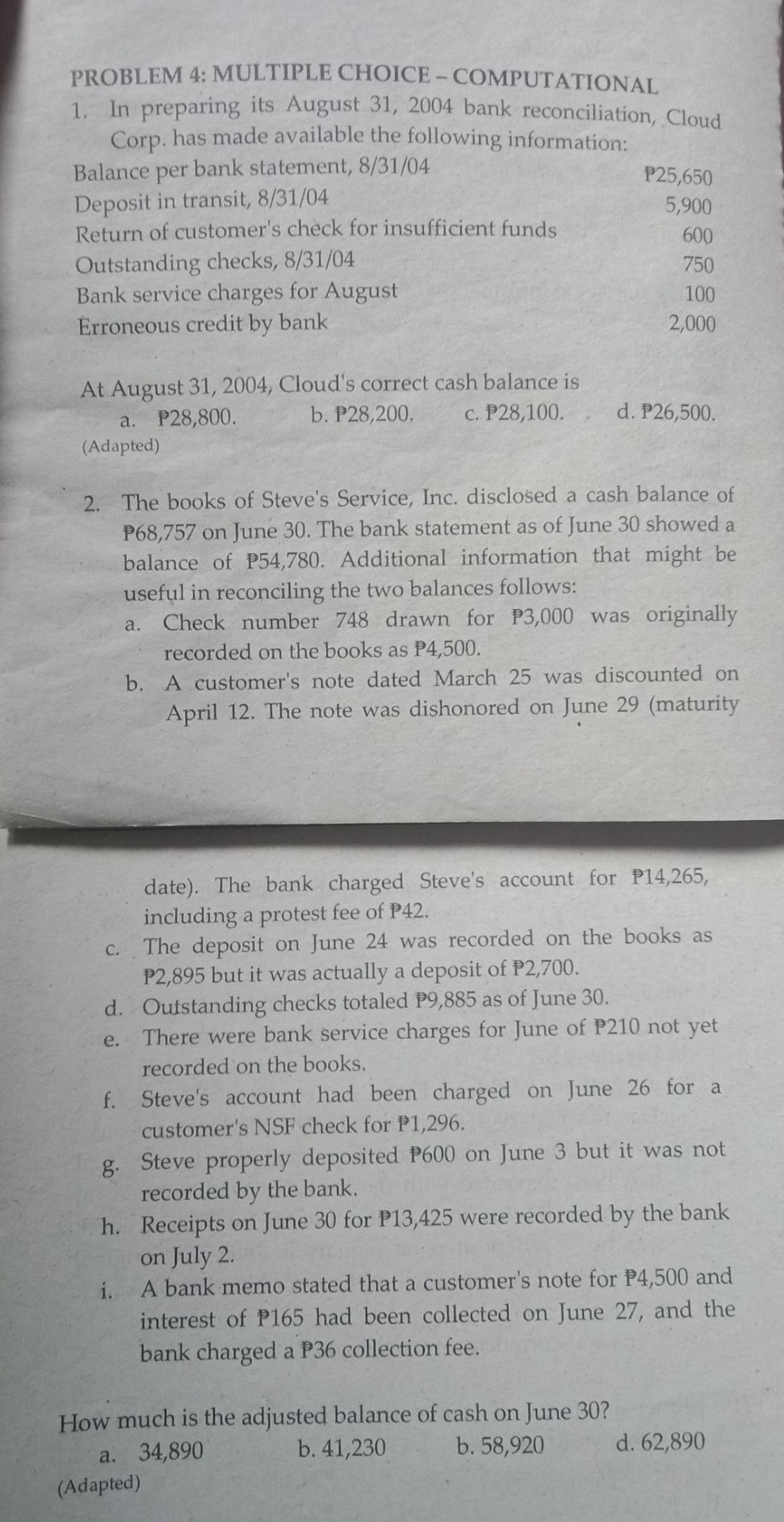 PROBLEM 4: MULTIPLE CHOICE- COMPUTATIONAL
1. In preparing its August 31, 2004 bank reconciliation, Cloud
Corp. has made available the following information:
Balance per bank statement, 8/31/04
Deposit in transit, 8/31/04
Return of customer's check for insufficient funds
P25,650
5,900
600
Outstanding checks, 8/31/04
Bank service charges for August
Erroneous credit by bank
750
100
2,000
At August 31, 2004, Cloud's correct cash balance is
b. P28,200.
a. P28,800.
c. P28,100.
d. P26,500.
(Adapted)
2. The books of Steve's Service, Inc. disclosed a cash balance of
P68,757 on June 30. The bank statement as of June 30 showed a
balance of P54,780. Additional information that might be
useful in reconciling the two balances follows:
Check number 748 drawn for P3,000 was originally
a.
recorded on the books as P4,500.
b. A customer's note dated March 25 was discounted on
April 12. The note was dishonored on June 29 (maturity
date). The bank charged Steve's account for P14,265,
including a protest fee of P42.
C. The deposit on June 24 was recorded on the books as
P2,895 but it was actually a deposit of P2,700.
d. Outstanding checks totaled P9,885 as of June 30.
There were bank service charges for June of P210 not yet
e.
recorded on the books.
f. Steve's account had been charged on June 26 for a
customer's NSF check for P1,296.
g. Steve properly deposited P600 on June 3 but it was not
recorded by the bank.
h. Receipts on June 30 for P13,425 were recorded by the bank
on July 2.
A bank memo stated that a customer's note for P4,500 and
interest of P165 had been collected on June 27, and the
bank charged a P36 collection fee.
i.
How much is the adjusted balance of cash on June 30?
b. 41,230
b. 58,920
d. 62,890
a. 34,890
(Adapted)
