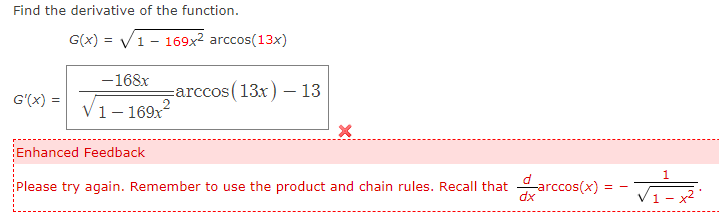 Find the derivative of the function.
G(x)=√1 - 169x² arccos(13x)
-168x
G'(x) = √1-169x²
-arccos (13x) - 13
X
Enhanced Feedback
dx
Please try again. Remember to use the product and chain rules. Recall that arccos(x):
==
1
1- +²