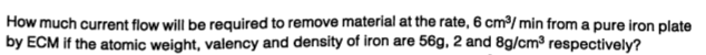 How much current flow will be required to remove material at the rate, 6 cm³/ min from a pure iron plate
by ECM if the atomic weight, valency and density of iron are 56g, 2 and 8g/cm³ respectively?
