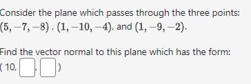 Consider the plane which passes through the three points:
(5,-7, -8), (1, -10, -4), and (1, -9,-2).
Find the vector normal to this plane which has the form:
10.