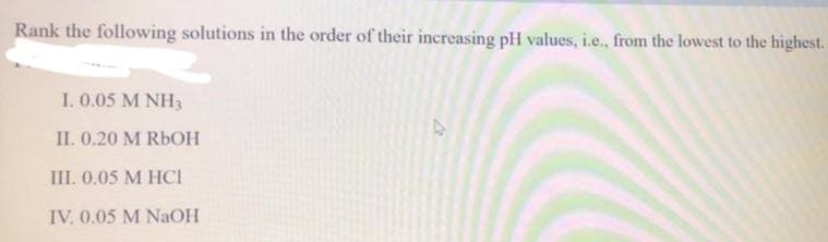 Rank the following solutions in the order of their increasing pH values, i.e., from the lowest to the highest.
I. 0.05 M NH3
II. 0.20 M R6OH
III. 0.05 M HCI
IV. 0.05 M NaOH
