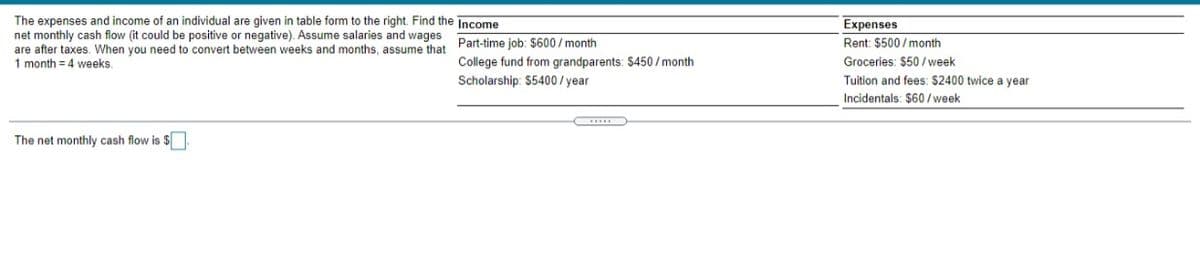 The expenses and income of an individual are given in table form to the right. Find the Income
net monthly cash flow (it could be positive or negative). Assume salaries and wages
are after taxes. When you need to convert between weeks and months assume that Part-time job: $600 / month
1 month = 4 weeks
Expenses
Rent: $500 / month
College fund from grandparents: $450 / month
Groceries: $50 / week
Scholarship: $5400 / year
Tuition and fees: $2400 twice a year
Incidentals: $60 / week
The net monthly cash flow is $
