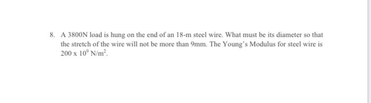 8. A 3800N load is hung on the end of an 18-m steel wire. What must be its diameter so that
the stretch of the wire will not be more than 9mm. The Young's Modulus for steel wire is
200 x 10° N/m².