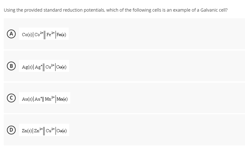 Using the provided standard reduction potentials, which of the following cells is an example of a Galvanic cell?
Co'
Fe
® Ag(e)| Ag"||Cu*|cre)
B
Au(3)|Au"|| Mn** Mn(e)
D
Zn(s)|Zn* Cu*"|Cule)
