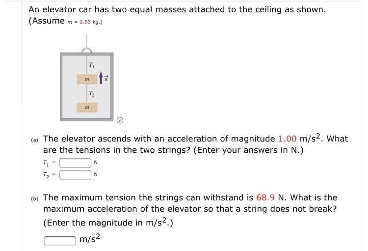 An elevator car has two equal masses attached to the ceiling as shown.
(Assume m = 2.85 kg.)
T
(a) The elevator ascends with an acceleration of magnitude 1.00 m/s2. What
are the tensions in the two strings? (Enter your answers in N.)
T2 =
(b) The maximum tension the strings can withstand is 68.9 N. What is the
maximum acceleration of the elevator so that a string does not break?
(Enter the magnitude in m/s2.)
m/s?
