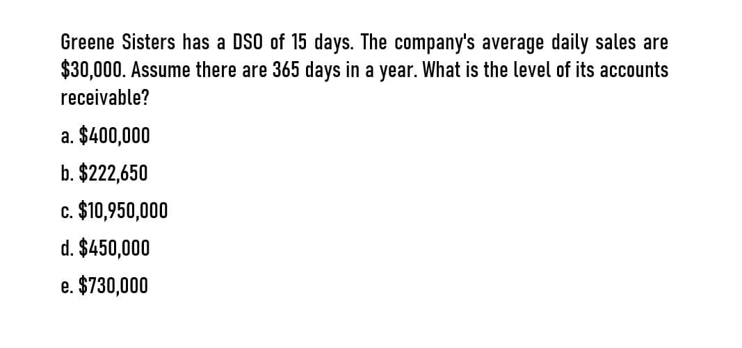 Greene Sisters has a DSO of 15 days. The company's average daily sales are
$30,000. Assume there are 365 days in a year. What is the level of its accounts
receivable?
a. $400,000
b. $222,650
c. $10,950,000
d. $450,000
e. $730,000