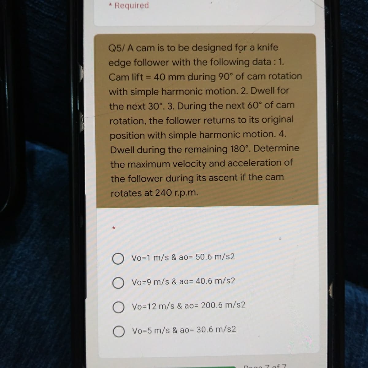 Required
Q5/ A cam is to be designed for a knife
edge follower with the following data : 1.
Cam lift = 40 mm during 90° of cam rotation
%3D
with simple harmonic motion. 2. Dwell for
the next 30°. 3. During the next 60° of cam
rotation, the follower returns to its original
position with simple harmonic motion. 4.
Dwell during the remaining 180°. Determine
the maximum velocity and acceleration of
the follower during its ascent if the cam
rotates at 240 r.p.m.
Vo=1 m/s & ao= 50.6 m/s2
O Vo=9 m/s & ao= 40.6 m/s2
O Vo=12 m/s & ao= 200.6 m/s2
Vo=5 m/s & ao= 30.6 m/s2
Dogo 7 of 7
