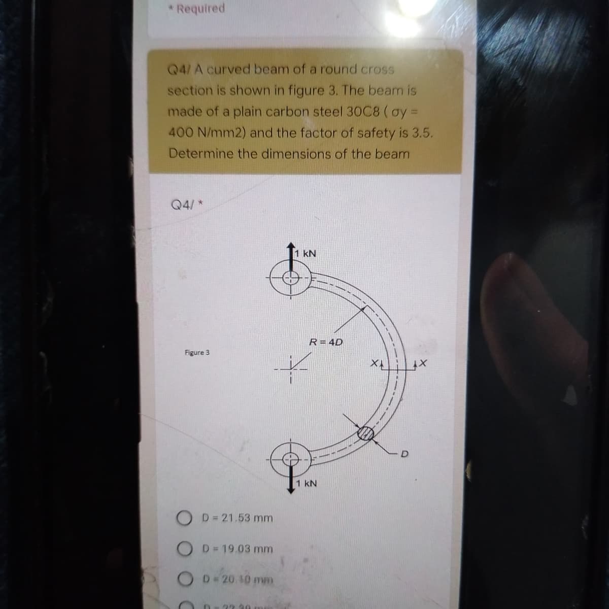 Required
Ihmai --
Q4/ A curved beam of a round cross
section is shown in figure 3. The beam is
made of a plain carbon steel 3OC8 (oy =
400 N/mm2) and the factor of safety is 3.5.
Determine the dimensions of the beam
Q4/*
kN
R= 4D
Figure 3
×ト
kN
O D= 21.53 mm
D = 19.03 mm
O D= 20.10 mm
23.30 m
