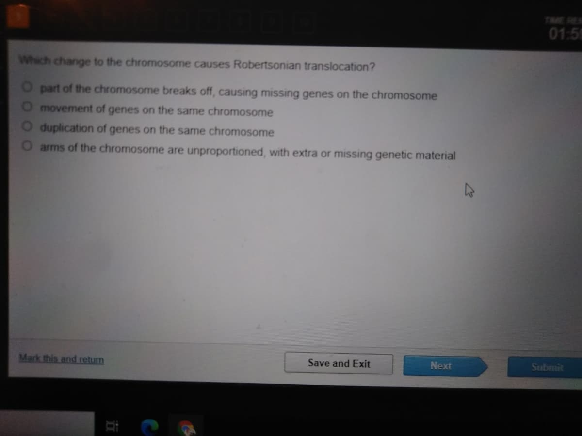 TIME RES
01:59
Which change to the chromosome causes Robertsonian translocation?
O part of the chromosome breaks off, causing missing genes on the chromosome
movement of genes on the same chromosome
duplication of genes on the same chromosome
arms of the chromosome are unproportioned, with extra or missing genetic material
Mark this and return
Save and Exit
Next
Submit
