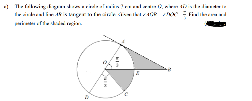a) The following diagram shows a circle of radius 7 cm and centre O, where AD is the diameter to
the circle and line AB is tangent to the circle. Given that ZAOB = LDOC =4. Find the area and
3
perimeter of the shaded region.
E
D
B.
