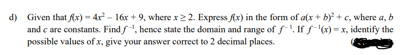 d) Given that Ax) = 4x² – 16x + 9, where x> 2. Express f(x) in the form of a(x + b)² + c, where a, b
and c are constants. Find f ', hence state the domain and range of f-!. If f "(x) = x, identify the
possible values of x, give your answer correct to 2 decimal places.
