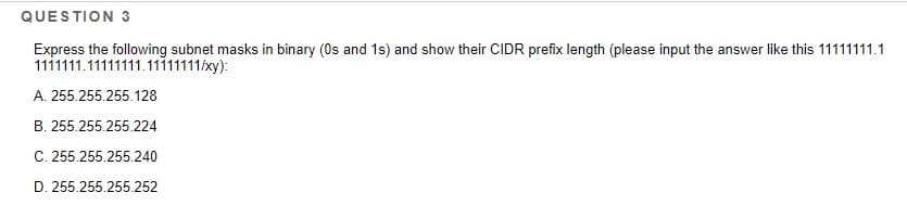 QUESTION 3
Express the following subnet masks in binary (0s and 1s) and show their CIDR prefix length (please input the answer like this 11111111.1
1111111.11111111.11111111/xy):
A. 255.255.255.128
B. 255.255.255.224
C. 255.255.255.240
D. 255.255.255.252
