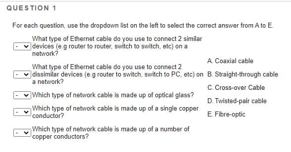 QUESTION 1
For each question, use the dropdown list on the left to select the correct answer from A to E.
What type of Ethernet cable do you use to connect 2 similar
]devices (e.g router to router, switch to switch, etc) on a
network?
A. Coaxial cable
What type of Ethernet cable do you use to connect 2
v dissimilar devices (e.g router to switch, switch to PC, etc) on B. Straight-through cable
a network?
C. Cross-over Cable
]Which type of network cable is made up of optical glass?
D. Twisted-pair cable
Which type of network cable is made up of a single copper
conductor?
Fibre-optic
Which type of network cable is made up of a number of
copper conductors?
