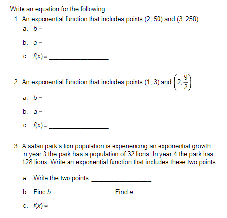 Write an equation for the following:
1. An exponential function that includes points (2, 50) and (3, 250)
a. b=
b. a =
c. f(x)=
2. An exponential function that includes points (1, 3) and (22)
a. b=
b. a=
c. f(x)=
3. A safari park's lion population is experiencing an exponential growth.
In year 3 the park has a population of 32 lions. In year 4 the park has
128 lions. Write an exponential function that includes these two points.
a. Write the two points.
b. Find b
c. f(x)=
Find a