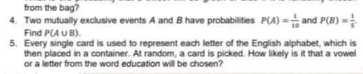 from the bag?
4. Two mutually exclusive events A and B have probabilities P(A)= and P(B) ==
Find P(AUB).
5. Every single card is used to represent each letter of the English alphabet, which is
then placed in a container. At random, a card is picked. How likely is it that a vowel
or a letter from the word education will be chosen?