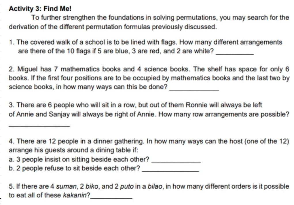 Activity 3: Find Me!
To further strengthen the foundations in solving permutations, you may search for the
derivation of the different permutation formulas previously discussed.
1. The covered walk of a school is to be lined with flags. How many different arrangements
are there of the 10 flags if 5 are blue, 3 are red, and 2 are white?
2. Miguel has 7 mathematics books and 4 science books. The shelf has space for only 6
books. If the first four positions are to be occupied by mathematics books and the last two by
science books, in how many ways can this be done?
3. There are 6 people who will sit in a row, but out of them Ronnie will always be left
of Annie and Sanjay will always be right of Annie. How many row arrangements are possible?
4. There are 12 people in a dinner gathering. In how many ways can the host (one of the 12)
arrange his guests around a dining table if:
a. 3 people insist on sitting beside each other?
b. 2 people refuse to sit beside each other?
5. If there are 4 suman, 2 biko, and 2 puto in a bilao, in how many different orders is it possible
to eat all of these kakanin?