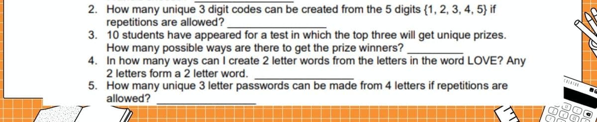 2. How many unique 3 digit codes can be created from the 5 digits {1, 2, 3, 4, 5} if
repetitions are allowed?
3. 10 students have appeared for a test in which the top three will get unique prizes.
How many possible ways are there to get the prize winners?
4. In how many ways can I create 2 letter words from the letters in the word LOVE? Any
2 letters form a 2 letter word.
5.
How many unique 3 letter passwords can be made from 4 letters if repetitions are
allowed?
CREATOR
Y
BE