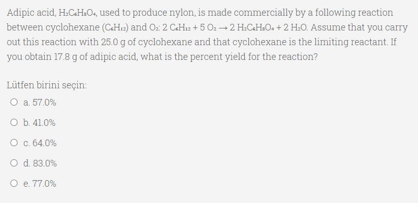 Adipic acid, H.C.H&O4, used to produce nylon, is made commercially by a following reaction
between cyclohexane (C&H12) and O2: 2 C&H12 + 5 O22 H.C&H&O4 +2 H.O. Assume that you carry
out this reaction with 25.0 g of cyclohexane and that cyclohexane is the limiting reactant. If
you obtain 17.8 g of adipic acid, what is the percent yield for the reaction?
Lütfen birini seçin:
O a. 57.0%
O b. 41.0%
O c. 64.0%
O d. 83.0%
O e. 77.0%
