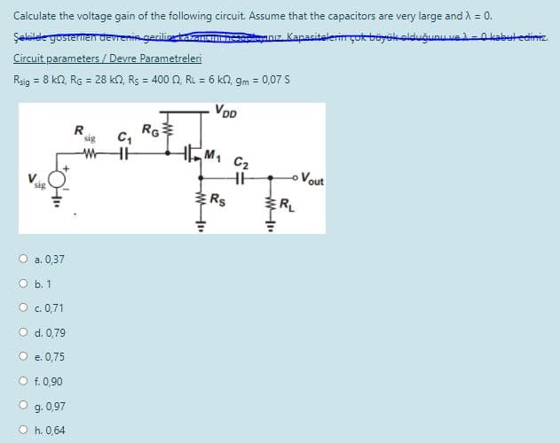 Şekilele gosterten devrenis gerilitazancırhesniz, Kapasitelerin çok büyskolduğunu ve-0 kabutediniz.
Circuit parameters / Devre Parametreleri
Rsig = 8 kn, RG = 28 kn, Rs = 400 0, RL = 6 kN, gm = 0,07 S
Calculate the voltage gain of the following circuit. Assume that the capacitors are very large and A =
!!
VDD
RG
sig
C2
Vout
sig
Rs
RL
O a. 0,37
O b. 1
O c. 0,71
O d. 0,79
O e. 0,75
O f. 0,90
O g. 0,97
O h. 0,64
