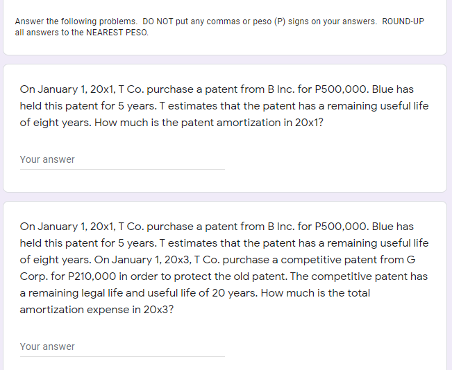 Answer the following problems. DO NOT put any commas or peso (P) signs on your answers. ROUND-UP
all answers to the NEAREST PESO.
On January 1, 20x1, T Co. purchase a patent from B Inc. for P500,000. Blue has
held this patent for 5 years. T estimates that the patent has a remaining useful life
of eight years. How much is the patent amortization in 20x1?
Your answer
On January 1, 20x1, T Co. purchase a patent from B Inc. for P500,000. Blue has
held this patent for 5 years. T estimates that the patent has a remaining useful life
of eight years. On January 1, 20x3, T Co. purchase a competitive patent from G
Corp. for P210,000 in order to protect the old patent. The competitive patent has
a remaining legal life and useful life of 20 years. How much is the total
amortization expense in 20x3?
Your answer
