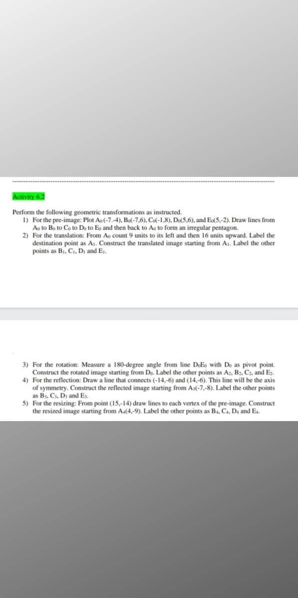 Activity 6.2
Perform the following geometric transformations as instructed.
1) For the pre-image: Plot Ao(-7.-4), Bo(-7,6), Co(-1,8), Do(5,6), and E(5,-2). Draw lines from
Ao to Bo to Co to Do to Eo and then back to Ao to form an irregular pentagon.
2) For the translation: From Ao count 9 units to its left and then 16 units upward. Label the
destination point as A1. Construct the translated image starting from A1. Label the other
points as B1, C1, Dj and Ej.
3) For the rotation: Measure a 180-degree angle from line DoE, with Do as pivot point.
Construct the rotated image starting from Do. Label the other points as A2, B2, C2, and E2.
4) For the reflection: Draw a line that connects (-14,-6) and (14,-6). This line will be the axis
of symmetry. Construct the reflected image starting from As(-7,-8). Label the other points
as B3, C3, Dz and E3.
5) For the resizing: From point (15,-14) draw lines to each vertex of the pre-image. Construct
the resized image starting from A.(4,-9). Label the other points as B4, C4, D4 and E4.
