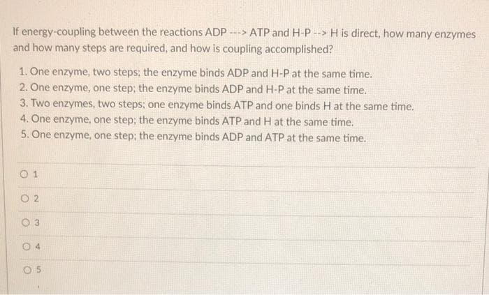 If energy-coupling between the reactions ADP
---> ATP and H-P --> H is direct, how many enzymes
and how many steps are required, and how is coupling accomplished?
1. One enzyme, two steps; the enzyme binds ADP and H-P at the same time.
2. One enzyme, one step; the enzyme binds ADP and H-P at the same time.
3. Two enzymes, two steps; one enzyme binds ATP and one binds H at the same time.
4. One enzyme, one step; the enzyme binds ATP and H at the same time.
5. One enzyme, one step; the enzyme binds ADP and ATP at the same time.
O 1
O 2
O 3
4.
