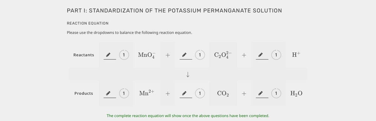 PART I: STANDARDIZATION OF THE POTASSIUM PERMANGANATE SOLUTION
REACTION EQUATION
Please use the dropdowns to balance the following reaction equation.
MnO,
C20
H+
Reactants
1
+
1
+
1
Mn2+
CO2
H2O
Products
1
+
1
1
The complete reaction equation will show once the above questions have been completed.
