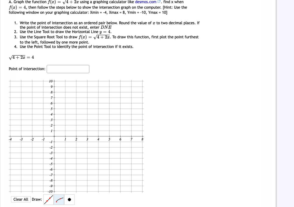 A. Graph the function f(x)
f(x) = 4, then follow the steps below to show the intersection graph on the computer. [Hint: Use the
following window on your graphing calculator: Xmin = -4, Xmax = 8, Ymin = -10, Ymax = 10]
V4 + 2x using a graphing calculator like desmos.com 2. find x when
%3D
%3D
1. Write the point of intersection as an ordered pair below. Round the value of x to two decimal places. If
the point of intersection does not exist, enter DNE
2. Use the Line Tool to draw the Horizontal Line y = 4.
3. Use the Square Root Tool to draw f(x) = V4+ 2x. To draw this function, first plot the point furthest
to the left, followed by one more point.
4. Use the Point Tool to identify the point of intersection if it exists.
V4 + 2x
4
Point of Intersection:
10+
4
-4
-3
-2
-1
2
3
4
5
7
8.
-1
-2
-3
-4
-5
-6
-7
=8
-10+
Clear All Draw:
