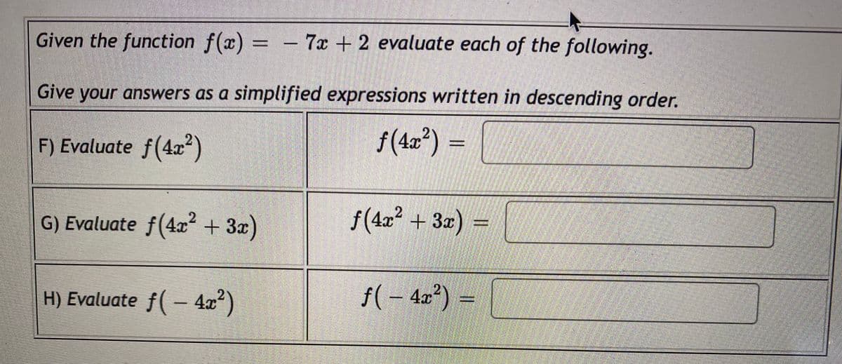 Given the function f(x) = - 7x +2 evaluate each of the following.
Give your answers as a simplified expressions written in descending order.
F) Evaluate f(4x)
f(4z²) =
G) Evaluate f(4x +3x)
f(4z² + 3z) =
H) Evaluate f( – 4x)
f(- 4x) =
