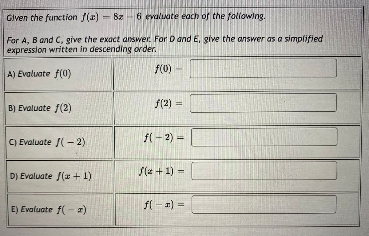 Given the function f(x) = 8x – 6 evaluate each of the following.
%3D
For A, B and C, give the exact answer. For D and E, give the answer as a simplified
expression written in descending order.
f(0) =
A) Evaluate f(0)
f(2) =
%3D
B) Evaluate f(2)
C) Evaluate f( – 2)
f(– 2) =
f(x + 1) =
%3D
D) Evaluate f(r + 1)
f( – x) =
%3D
E) Evaluate f(- x)
